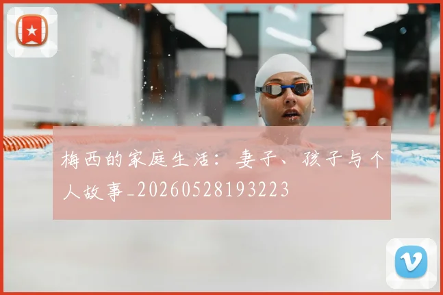 梅西的家庭生活：妻子、孩子与个人故事_20260528193223